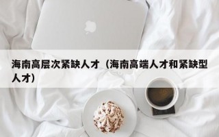 海南高层次紧缺人才（海南高端人才和紧缺型人才）