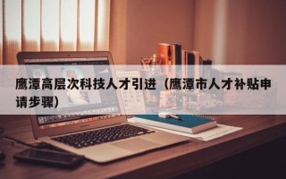 鹰潭高层次科技人才引进（鹰潭市人才补贴申请步骤）