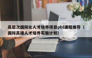 高层次国际化人才培养项目pbl课程推荐（国际高端人才培养实施计划）
