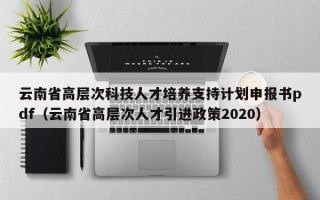 云南省高层次科技人才培养支持计划申报书pdf（云南省高层次人才引进政策2020）