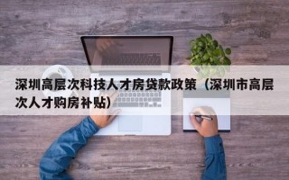 深圳高层次科技人才房贷款政策（深圳市高层次人才购房补贴）
