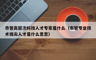 市管高层次科技人才专家是什么（市管专业技术拔尖人才是什么意思）