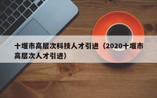 十堰市高层次科技人才引进（2020十堰市高层次人才引进）