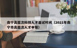 南宁高层次科技人才面试时间（2021年南宁市高层次人才申报）
