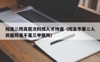 阳泉二院高层次科技人才待遇（阳泉市第二人民医院是不是三甲医院）