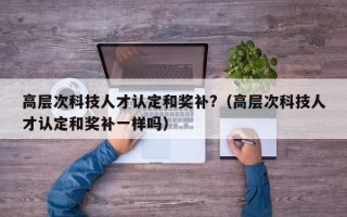 高层次科技人才认定和奖补?（高层次科技人才认定和奖补一样吗）