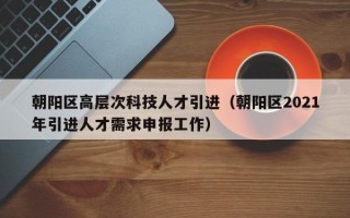 朝阳区高层次科技人才引进（朝阳区2021年引进人才需求申报工作）