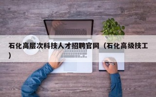 石化高层次科技人才招聘官网（石化高级技工）