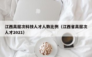 江西高层次科技人才人数比例（江西省高层次人才2021）