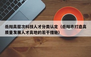 岳阳高层次科技人才分类认定（岳阳市打造高质量发展人才高地的若干措施）