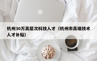 杭州30万高层次科技人才（杭州市高端技术人才补贴）