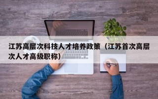江苏高层次科技人才培养政策（江苏首次高层次人才高级职称）
