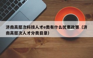 济南高层次科技人才e类有什么优惠政策（济南高层次人才分类目录）