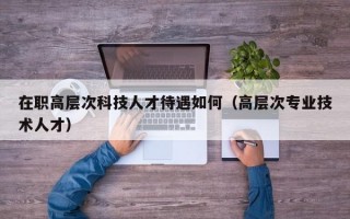 在职高层次科技人才待遇如何（高层次专业技术人才）