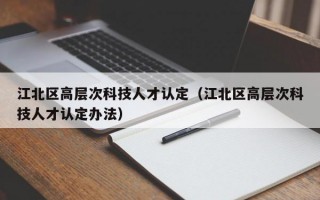 江北区高层次科技人才认定（江北区高层次科技人才认定办法）