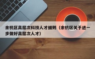 余杭区高层次科技人才细则(余杭区关于进一步做好高层次人才) 余杭区高层次科技人才细则(余杭区关于进一步做好高层次人才)