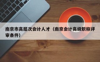 南京市高层次会计人才（南京会计高级职称评审条件）