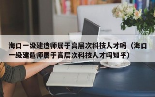 海口一级建造师属于高层次科技人才吗（海口一级建造师属于高层次科技人才吗知乎）