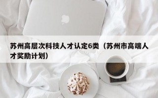 苏州高层次科技人才认定6类（苏州市高端人才奖励计划）