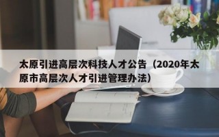 太原引进高层次科技人才公告（2020年太原市高层次人才引进管理办法）