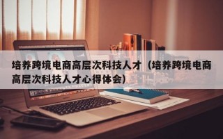 培养跨境电商高层次科技人才（培养跨境电商高层次科技人才心得体会）
