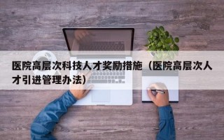 医院高层次科技人才奖励措施（医院高层次人才引进管理办法）
