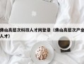 佛山高层次科技人才网登录（佛山高层次产业人才）