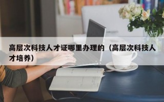 高层次科技人才证哪里办理的（高层次科技人才培养）