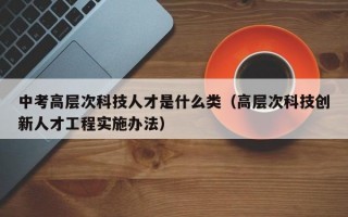 中考高层次科技人才是什么类（高层次科技创新人才工程实施办法）