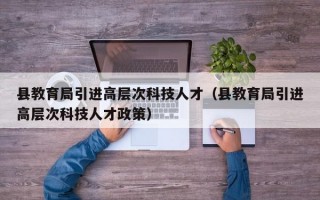 县教育局引进高层次科技人才（县教育局引进高层次科技人才政策）