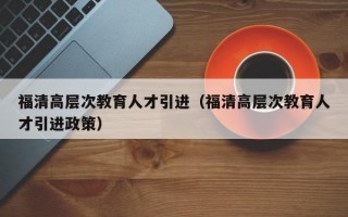 福清高层次教育人才引进（福清高层次教育人才引进政策）