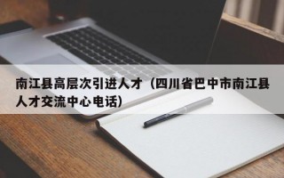 南江县高层次引进人才（四川省巴中市南江县人才交流中心电话）