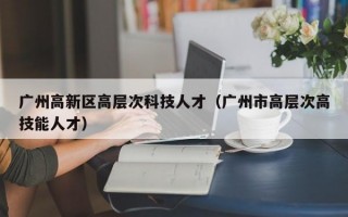 广州高新区高层次科技人才（广州市高层次高技能人才）