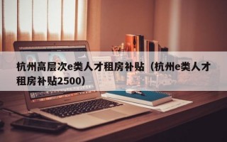 杭州高层次e类人才租房补贴（杭州e类人才租房补贴2500）