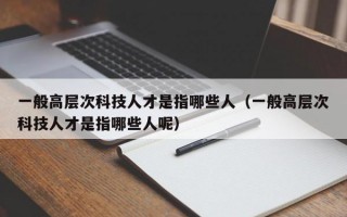 一般高层次科技人才是指哪些人（一般高层次科技人才是指哪些人呢）