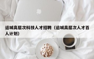 运城高层次科技人才招聘（运城高层次人才百人计划）