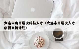 大连中山高层次科技人才（大连市高层次人才创新支持计划）