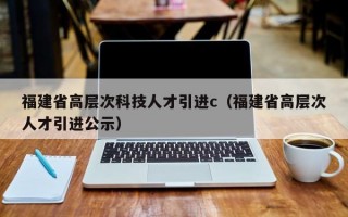 福建省高层次科技人才引进c（福建省高层次人才引进公示）