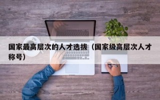 国家最高层次的人才选拔（国家级高层次人才称号）