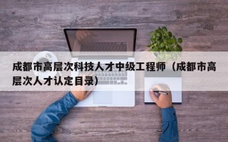 成都市高层次科技人才中级工程师（成都市高层次人才认定目录）