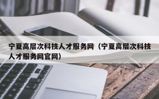 宁夏高层次科技人才服务网（宁夏高层次科技人才服务网官网）