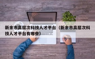 新余市高层次科技人才平台（新余市高层次科技人才平台有哪些）