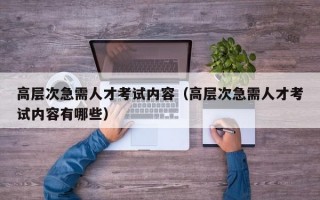 高层次急需人才考试内容（高层次急需人才考试内容有哪些）