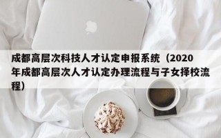 成都高层次科技人才认定申报系统（2020年成都高层次人才认定办理流程与子女择校流程）