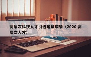 高层次科技人才引进笔试成绩（2020 高层次人才）