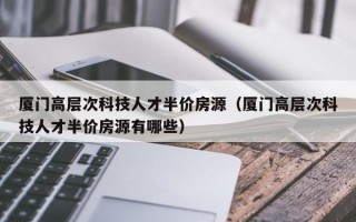 厦门高层次科技人才半价房源（厦门高层次科技人才半价房源有哪些）