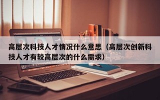 高层次科技人才情况什么意思（高层次创新科技人才有较高层次的什么需求）