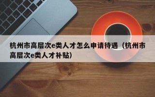 杭州市高层次e类人才怎么申请待遇（杭州市高层次e类人才补贴）
