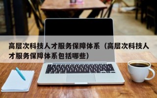 高层次科技人才服务保障体系（高层次科技人才服务保障体系包括哪些）