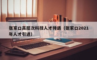 张家口高层次科技人才待遇（张家口2021年人才引进）